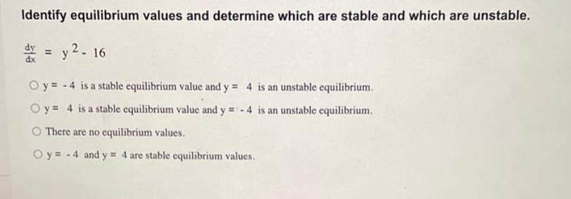 Identify equilibrium values and determine which are stable and which are unstable.
dx = y2-16
Oy -4 is a stable equilibrium value and y = 4 is an unstable equilibrium.
Oy 4 is a stable equilibrium value and y=-4 is an unstable equilibrium.
O There are no equilibrium values.
Oy=-4 and y =
= 4 are stable equilibrium values.