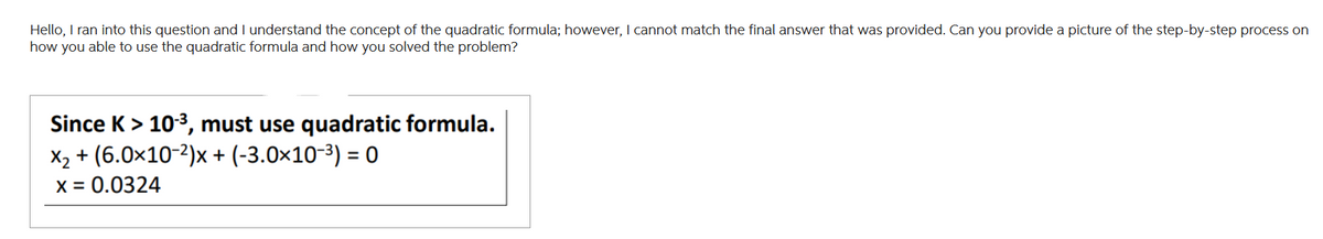 Hello, I ran into this question and I understand the concept of the quadratic formula; however, I cannot match the final answer that was provided. Can you provide a picture of the step-by-step process on
how you able to use the quadratic formula and how you solved the problem?
Since K > 10-³, must use quadratic formula.
X₂ + (6.0x10-2)x+ (-3.0×10-³) = 0
x = 0.0324