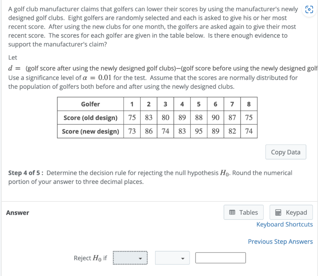 A golf club manufacturer claims that golfers can lower their scores by using the manufacturer's newly
designed golf clubs. Eight golfers are randomly selected and each is asked to give his or her most
recent score. After using the new clubs for one month, the golfers are asked again to give their most
recent score. The scores for each golfer are given in the table below. Is there enough evidence to
support the manufacturer's claim?
Let
d = (golf score after using the newly designed golf clubs)-(golf score before using the newly designed golf
Use a significance level of a = 0.01 for the test. Assume that the scores are normally distributed for
the population of golfers both before and after using the newly designed clubs.
Golfer
1 2 3 4 5 6 7 8
Score (old design) 75 83 80 89 88 90 87 75
Score (new design) 73 86 74 83 95 89 82 74
Answer
Step 4 of 5: Determine the decision rule for rejecting the null hypothesis Ho. Round the numerical
portion of your answer to three decimal places.
Reject Ho if
Copy Data
Tables
Keypad
Keyboard Shortcuts
Previous Step Answers