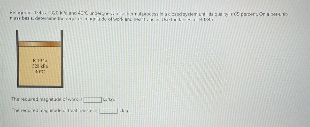 Refrigerant-134a at 320 kPa and 40°C undergoes an isothermal process in a closed system until its quality is 65 percent. On a per-unit-
mass basis, determine the required magnitude of work and heat transfer. Use the tables for R-134a.
R-134a
320 kPa
40°C
The required magnitude of work is
The required magnitude of heat transfer is
kJ/kg.
kJ/kg.