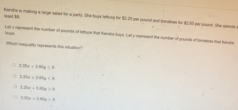 Kendra is making a large salad for a party. She buys lettuce for $2.25 per pound and tomatoes for $2.65 per pound. She spends
least $8.
Let x represent the number of pounds of lettuce that Kendra buys. Let y represent the number of pounds of tomatoes that Kendra
buys.
Which inequality represents this situation?
O 2.25z + 2.65y <8
O 2.25z + 2.65y < 8
O 2.25z + 2.65y 2 8
O 2.25z +2.65y > 8
