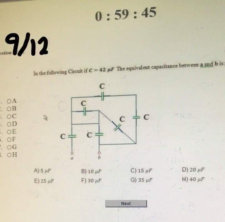 0:59 : 45
9/12
estion
In the following Circuit if C = 42 µF The equivalent capacitance between a and b is:
C
. OA
. ОВ
. OC
. OD
. OE
. OF
E. OG
3. ОН
C
C
A) 5 µF
B) 10 µF
C) 15 µF
D) 20 µF
E) 25 µF
F) 30 µF
G) 35 µF
H) 40 µF
Next
