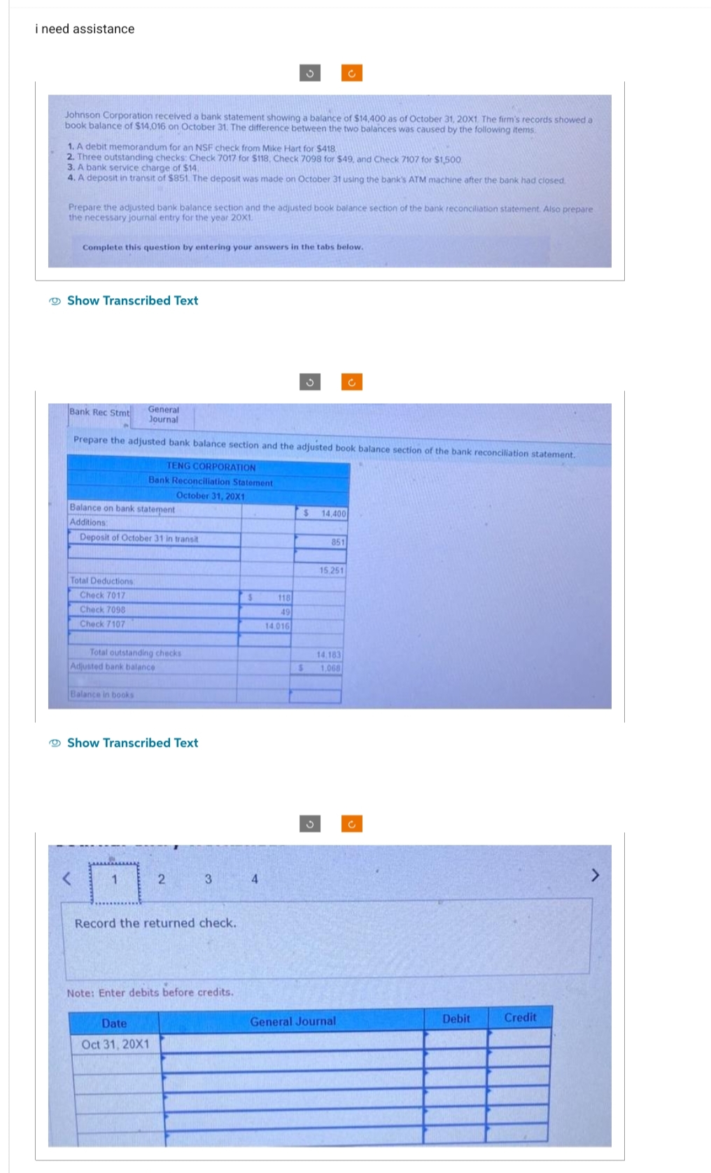 i need assistance
Johnson Corporation received a bank statement showing a balance of $14,400 as of October 31, 20X1. The firm's records showed a
book balance of $14,016 on October 31. The difference between the two balances was caused by the following items.
1. A debit memorandum for an NSF check from Mike Hart for $418,
2. Three outstanding checks: Check 7017 for $118. Check 7098 for $49, and Check 7107 for $1,500
3. A bank service charge of $14.
4. A deposit in transit of $851. The deposit was made on October 31 using the bank's ATM machine after the bank had closed.
Prepare the adjusted bank balance section and the adjusted book balance section of the bank reconciliation statement. Also prepare
the necessary journal entry for the year 20X1.
Complete this question by entering your answers in the tabs below.
Show Transcribed Text
Bank Rec Stmt
Total Deductions
Check 7017
Check 7098
Check 7107
Prepare the adjusted bank balance section and the adjusted book balance section of the bank reconciliation statement.
TENG CORPORATION
Balance on bank statement
Additions:
Deposit of October 31 in transit
General
Journal
Total outstanding checks
Balance in books
Bank Reconciliation Statement
October 31, 20X1
Adjusted bank balance
1
Show Transcribed Text
Date
Oct 31, 20X1
2
3
Record the returned check.
Note: Enter debits before credits.
3
$
4
118
49
14.016
$
$
14,400
851
15.251
14.183
1,068
C
General Journal
Debit
Credit
