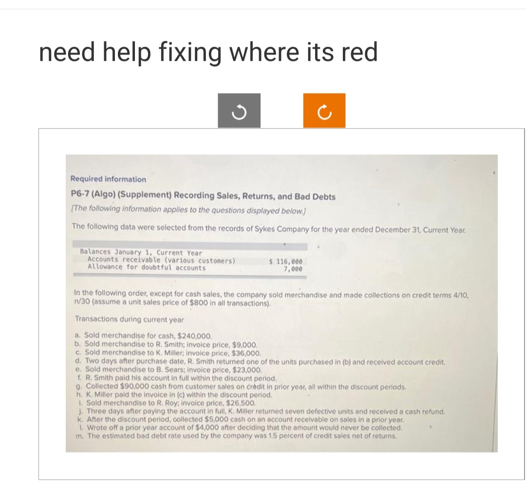 need help fixing where its red
Required information
P6-7 (Algo) (Supplement) Recording Sales, Returns, and Bad Debts
[The following information applies to the questions displayed below.]
The following data were selected from the records of Sykes Company for the year ended December 31, Current Year.
Balances January 1, Current Year
Accounts receivable (various customers)
Allowance for doubtful accounts
$116,000
7,000
In the following order, except for cash sales, the company sold merchandise and made collections on credit terms 4/10,
n/30 (assume a unit sales price of $800 in all transactions).
Transactions during current year
a. Sold merchandise for cash, $240,000.
b. Sold merchandise to R. Smith; invoice price, $9,000.
c. Sold merchandise to K. Miller; invoice price, $36,000.
d. Two days after purchase date, R. Smith returned one of the units purchased in (b) and received account credit.
e. Sold merchandise to B. Sears; invoice price, $23,000.
f. R. Smith paid his account in full within the discount period.
g. Collected $90,000 cash from customer sales on crédit in prior year, all within the discount periods.
h. K. Miller paid the invoice in (c) within the discount period.
1. Sold merchandise to R. Roy; invoice price, $26,500.
J. Three days after paying the account in full, K. Miller returned seven defective units and received a cash refund.
k. After the discount period, collected $5,000 cash on an account receivable on sales in a prior year.
1. Wrote off a prior year account of $4,000 after deciding that the amount would never be collected.
m. The estimated bad debt rate used by the company was 1.5 percent of credit sales net of returns.