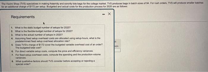 The Vizzini Shop (TVS) specializes in making fraternity and sorority tote bags for the college market. TVS produces bags in batch sizes of 94. For rush orders, TVS will produce smaller batches
for an additional charge of $172 per setup. Budgeted and actual costs for the production process for 2020 are as follows:
X
Requirements
1. What is the static budget number of setups for 2020?
2. What is the flexible-budget number of setups for 2020?
3. What is the actual number of setups in 2020?
4. Assuming fixed setup overhead costs are allocated using setup-hours, what is the
predetermined fixed setup overhead allocation rate?
5.
Does TVS's charge of $172 cover the budgeted variable overhead cost of an order?
The budgeted total cost?
6.
For direct variable setup costs, compute the price and efficiency variances.
7. For fixed setup overhead costs, compute the spending and the production-volume
variances
8.
What qualitative factors should TVS consider before accepting or rejecting a
special order?
at
ups