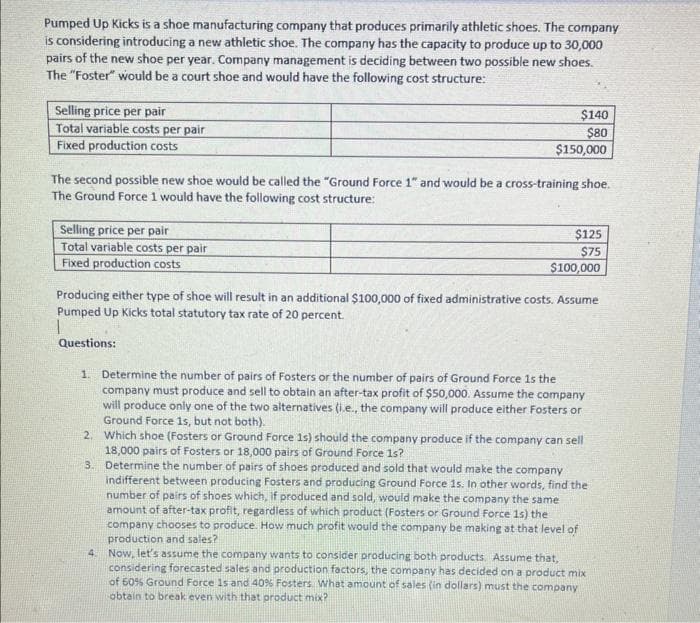 Pumped Up Kicks is a shoe manufacturing company that produces primarily athletic shoes. The company
is considering introducing a new athletic shoe. The company has the capacity to produce up to 30,000
pairs of the new shoe per year. Company management is deciding between two possible new shoes.
The "Foster" would be a court shoe and would have the following cost structure:
Selling price per pair
Total variable costs per pair
Fixed production costs
The second possible new shoe would be called the "Ground Force 1" and would be a cross-training shoe.
The Ground Force 1 would have the following cost structure:
Selling price per pair
Total variable costs per pair
Fixed production costs
Questions:
$140
$80
$150,000
Producing either type of shoe will result in an additional $100,000 of fixed administrative costs. Assume
Pumped Up Kicks total statutory tax rate of 20 percent.
2.
$125
$75
$100,000
1. Determine the number of pairs of Fosters or the number of pairs of Ground Force is the
company must produce and sell to obtain an after-tax profit of $50,000. Assume the company
will produce only one of the two alternatives (i.e., the company will produce either Fosters or
Ground Force 1s, but not both).
Which shoe (Fosters or Ground Force 1s) should the company produce if the company can sell
18,000 pairs of Fosters or 18,000 pairs of Ground Force 1s?
Determine the number of pairs of shoes produced and sold that would make the company
indifferent between producing Fosters and producing Ground Force 1s. In other words, find the
number of pairs of shoes which, if produced and sold, would make the company the same
amount of after-tax profit, regardless of which product (Fosters or Ground Force 1s) the
company chooses to produce. How much profit would the company be making at that level of
production and sales?
3.
4. Now, let's assume the company wants to consider producing both products. Assume that,
considering forecasted sales and production factors, the company has decided on a product mix
of 60% Ground Force 1s and 40% Fosters. What amount of sales (in dollars) must the company
obtain to break even with that product mix?