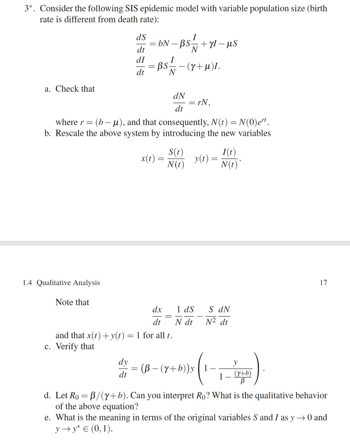 3*. Consider the following SIS epidemic model with variable population size (birth
rate is different from death rate):
dS
bN – BS+Yl – µS
dt
N
dI
I
BS
(y+µ)I.
N
dt
a. Check that
dN
= rN,
dt
where r= (b– u), and that consequently, N(t) = N(0)e".
b. Rescale the above system by introducing the new variables
S(t)
y(t) =
N(t)
I(t)
x(1)
N(t)
1.4 Qualitative Analysis
17
Note that
1 dS
N dt
dx
S dN
dt
N² dt
and that x(t) + y(t) = 1 for all t.
c. Verify that
dy
(B – (y+b))y ( 1
y
dt
1
(y+b)
d. Let Ro = B/(y+b). Can you interpret Ro? What is the qualitative behavior
of the above equation?
e. What is the meaning in terms of the original variables S and I as y → 0 and
y → y* € (0, 1).
