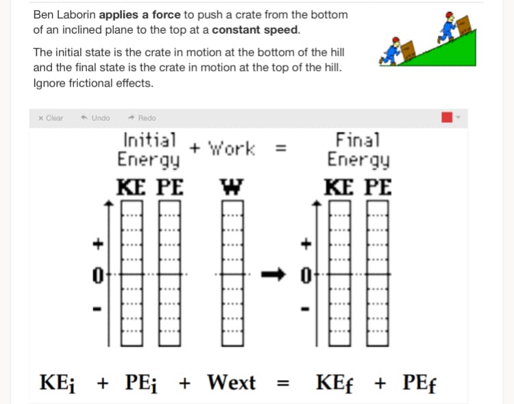 Ben Laborin applies a force to push a crate from the bottom
of an inclined plane to the top at a constant speed.
The initial state is the crate in motion at the bottom of the hill
and the final state is the crate in motion at the top of the hill.
Ignore frictional effects.
x Clear ← Undo
Redo
Initial
Energy
KE PE
+ Work
KE¡ + PE¡ + Wext
↑
=
Final
Energy
KE PE
KEf + PEf