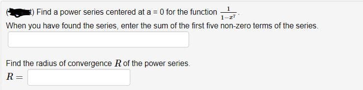 1
Find a power series centered at a = 0 for the function
1-z7
When you have found the series, enter the sum of the first five non-zero terms of the series.
Find the radius of convergence R of the power series.
R =
