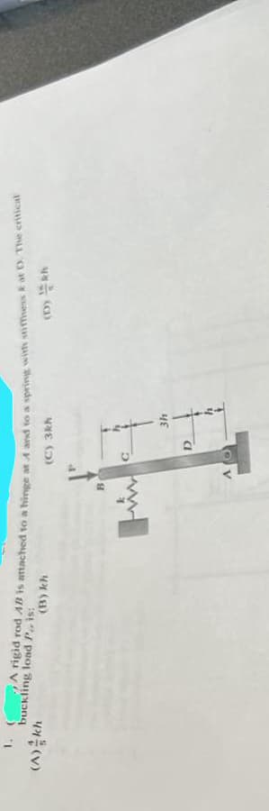 1. (A rigid rod AB is attached to a hinge at A and to a spring with stiffness Eat D. The critical
buckling load P., is:
(C) 3kh
(D) Rh
(A) kh
(B) kh
B
D
3h