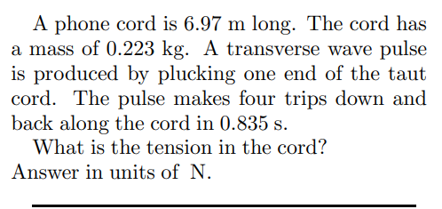 A phone cord is 6.97 m long. The cord has
a mass of 0.223 kg. A transverse wave pulse
is produced by plucking one end of the taut
cord. The pulse makes four trips down and
back along the cord in 0.835 s.
What is the tension in the cord?
Answer in units of N.