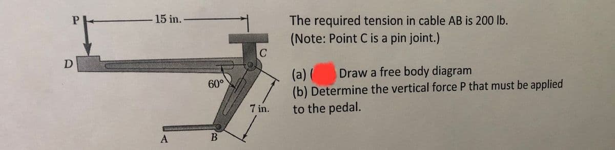 The required tension in cable AB is 200 lb.
(Note: Point C is a pin joint.)
C
15 in.-
D
Draw a free body diagram
(a) (
(b) Determine the vertical force P that must be applied
to the pedal.
60°
7 in.
A
В
