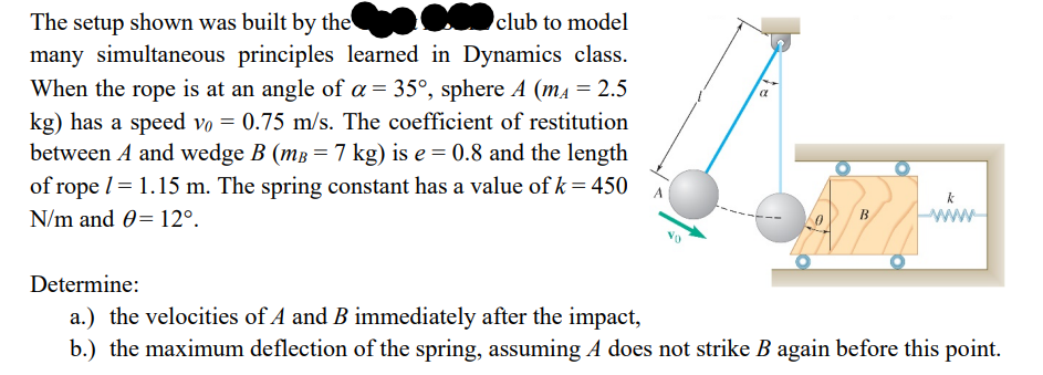 club to model
The setup shown was built by the
a
many simultaneous principles learned in Dynamics class.
When the rope is at an angle of a = 35°, sphere A (mA = 2.5
kg) has a speed vo= 0.75 m/s. The coefficient of restitution
between A and wedge B (m³ = 7 kg) is e = 0.8 and the length
of rope / = 1.15 m. The spring constant has a value of k = 450
N/m and 0 12º.
www
Determine:
a.) the velocities of A and B immediately after the impact,
b.) the maximum deflection of the spring, assuming A does not strike B again before this point.