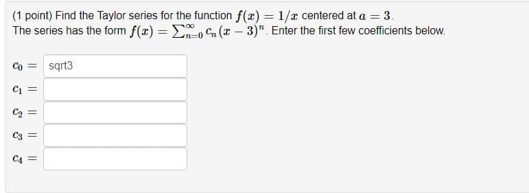 ### Taylor Series Exercise

**Problem Statement:**

(1 point) Find the Taylor series for the function \( f(x) = \frac{1}{x} \) centered at \( a = 3 \). The series has the form \( f(x) = \sum_{n=0}^{\infty} c_n (x - 3)^n \). Enter the first few coefficients below.

**Initial Conditions and Coefficients:**
```
c_0 = sqrt3
c_1 = _______
c_2 = _______
c_3 = _______
c_4 = _______
```

In this problem, students are asked to determine the first few coefficients of the Taylor series expansion of \( f(x) = \frac{1}{x} \) around \( x = 3 \). The Taylor series expansion is a way to represent the function as an infinite sum of terms calculated from the values of its derivatives at a single point. 

### How to Approach:
1. **Identify the Function and Center:**
   The function given is \( \frac{1}{x} \), and the Taylor series is centered at \( a = 3 \).

2. **Taylor Series Formula:**
   The general Taylor series for \( f(x) \) centered at \( a \) is:
   \[
   f(x) = \sum_{n=0}^{\infty} c_n (x - a)^n
   \]
   where \( c_n = \frac{f^{(n)}(a)}{n!} \).

3. **Calculate Coefficients:**
   For each \( n \) from 0 to 4, compute the coefficient \( c_n \) using the derivatives of \( f(x) \) evaluated at \( x = 3 \).

    a. \( c_0 = f(3) = \frac{1}{3} = \sqrt{3} \)
    b. \( c_1 = f'(3) = -\frac{1}{9} \cdot (x - 3)^1 \)
    c. \( c_2 = f''(3) = 2 \cdot \frac{1}{27} \cdot (x - 3)^2 \)
    d. \( c_3 = f'''(3) = -6 \cdot \frac{1}{81} \