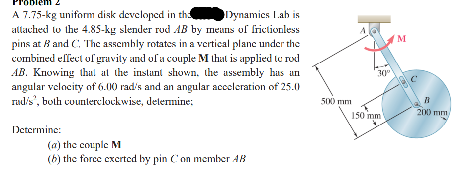 Problem 2
Dynamics Lab is
A 7.75-kg uniform disk developed in the
attached to the 4.85-kg slender rod AB by means of frictionless
pins at B and C. The assembly rotates in a vertical plane under the
combined effect of gravity and of a couple M that is applied to rod
AB. Knowing that at the instant shown, the assembly has an
angular velocity of 6.00 rad/s and an angular acceleration of 25.0
rad/s², both counterclockwise, determine;
Determine:
(a) the couple M
(b) the force exerted by pin C on member AB
500 mm
A
30⁰
150 mm
M
OD
C
B
200 mm