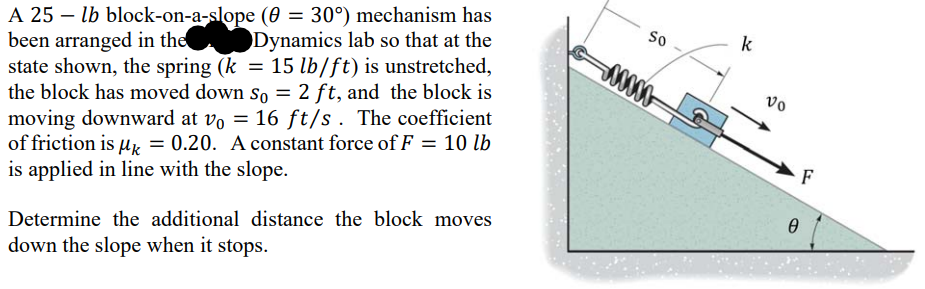 A 25 - lb block-on-a-slope (0 = 30°) mechanism has
been arranged in the Dynamics lab so that at the
state shown, the spring (k = 15 lb/ft) is unstretched,
the block has moved down so = 2 ft, and the block is
moving downward at vo = 16 ft/s. The coefficient
of friction is μ = 0.20. A constant force of F = 10 lb
is applied in line with the slope.
Determine the additional distance the block moves
down the slope when it stops.
So
500000-
k
vo
Ө
F