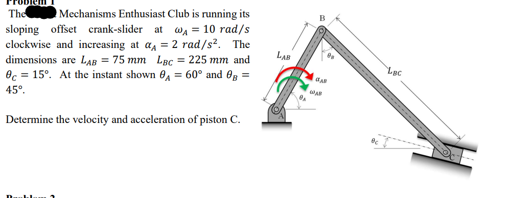 em
The Mechanisms Enthusiast Club is running its
sloping offset crank-slider at WA = 10 rad/s
clockwise and increasing at α = 2 rad/s². The
dimensions are LAB = 75 mm LBC = 225 mm and
c=15°. At the instant shown A = 60° and B
45°.
=
Determine the velocity and acceleration of piston C.
LAB
A
B
WAB
08
αAB
0c
LBC