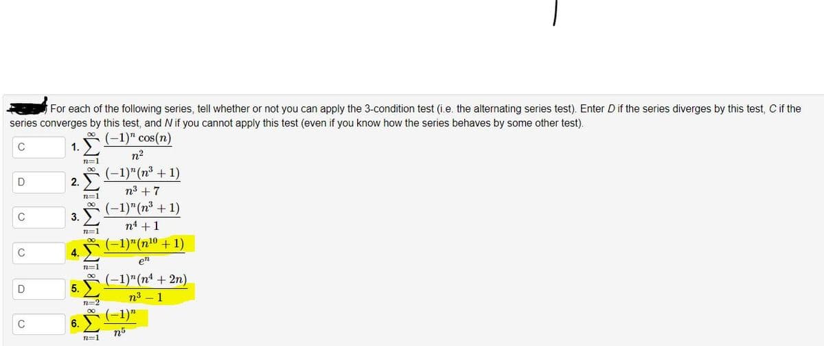 For each of the following series, tell whether or not you can apply the 3-condition test (i.e. the alternating series test). Enter D if the series diverges by this test, C if the
series converges by this test, and N if you cannot apply this test (even if you know how the series behaves by some other test).
(-1)" cos(n)
1.
Σ
n2
n=1
(-1)"(n³ + 1)
D
2.
n3 + 7
n=1
(-1)"(n³ + 1)
3.
n4 +1
n=1
-1)"(n10 +1)
C
4.
e
n=1
(-1)"(nª + 2n)
D
5.
n3 – 1
n=2
6.
n=1
