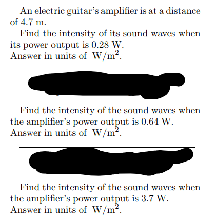 An electric guitar's amplifier is at a distance
of 4.7 m.
Find the intensity of its sound waves when
its power output is 0.28 W.
Answer in units of W/m².
Find the intensity of the sound waves when
the amplifier's power output is 0.64 W.
Answer in units of W/m².
Find the intensity of the sound waves when
the amplifier's power output is 3.7 W.
Answer in units of W/m².