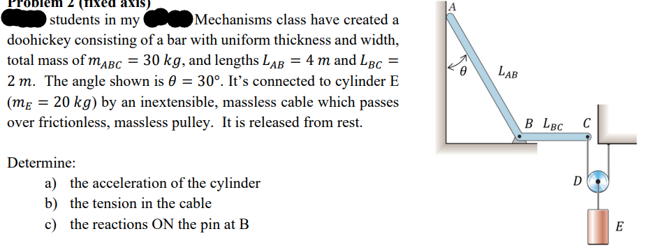 xed axis)
students in my
Mechanisms class have created a
doohickey consisting of a bar with uniform thickness and width,
total mass of mABC = 30 kg, and lengths LAB = 4 m and LBC =
2 m. The angle shown is 0 = 30°. It's connected to cylinder E
(mɛ = 20 kg) by an inextensible, massless cable which passes
over frictionless, massless pulley. It is released from rest.
Determine:
a) the acceleration of the cylinder
b) the tension in the cable
c) the reactions ON the pin at B
LAB
B LBC
C
D
E