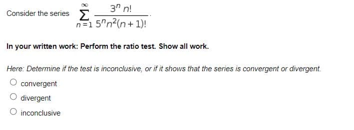 ### Topic: Ratio Test for Series Convergence

#### Consider the Series

\[ \sum_{n=1}^{\infty} \frac{3^n n!}{5^n n^2 (n+1)!} \]

#### Instructions

In your written work:
1. **Perform the ratio test.**
2. **Show all work.**

#### Goal

Determine if the ratio test is:
- Inconclusive
- Shows that the series is convergent
- Shows that the series is divergent

#### Options
- ⬜ Convergent
- ⬜ Divergent
- ⬜ Inconclusive

---

### Explanation

The Ratio Test for the convergence of a series \(\sum a_n\) is defined as follows:

1. Calculate the limit:

   \[ L = \lim_{n \to \infty} \left| \frac{a_{n+1}}{a_n} \right| \]

2. Interpret the result with the following criteria:
   - If \( L < 1 \), the series is **absolutely convergent**.
   - If \( L > 1 \) or \( L = \infty \), the series is **divergent**.
   - If \( L = 1 \), the test is **inconclusive**.

Apply the Ratio Test to the given series \(\sum_{n=1}^{\infty} \frac{3^n n!}{5^n n^2 (n+1)!}\) to determine its convergence properties.

