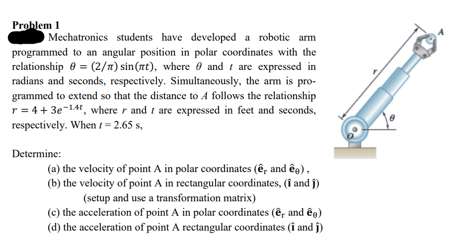 Problem 1
O Mechatronics students have developed a robotic arm
programmed to an angular position in polar coordinates with the
relationship 0 = (2/л) sin(t), where and t are expressed in
radians and seconds, respectively. Simultaneously, the arm is pro-
grammed to extend so that the distance to A follows the relationship
r = 4 + 3e-1.4t, where r and t are expressed in feet and seconds,
respectively. When t = 2.65 s,
Determine:
(a) the velocity of point A in polar coordinates (ê, and êŋ),
(b) the velocity of point A in rectangular coordinates, (î and ĵ)
(setup and use a transformation matrix)
(c) the acceleration of point A in polar coordinates (ê, and êŋ)
(d) the acceleration of point A rectangular coordinates (î and ĵ)
B
A