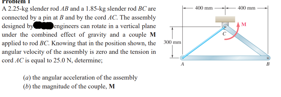 ### Problem 1

A 2.25-kg slender rod \( AB \) and a 1.85-kg slender rod \( BC \) are connected by a pin at \( B \) and by the cord \( AC \). The assembly designed by [BLANK] engineers can rotate in a vertical plane under the combined effect of gravity and a couple \( M \) applied to rod \( BC \). Knowing that in the position shown, the angular velocity of the assembly is zero and the tension in cord \( AC \) is equal to 25.0 N, determine:

(a) the angular acceleration of the assembly  
(b) the magnitude of the couple, \( M \)

#### Diagram Explanation

The accompanying diagram illustrates an assembly of two connected rods, \( AB \) and \( BC \):

- Rod \( AB \) is horizontally aligned and is connected to Rod \( BC \) at point \( B \).
- The rods form a triangular configuration with the cord \( AC \).
- The assembly is oriented in such a way that the cord \( AC \) forms an isosceles triangle with each side measuring 400 mm.
- The height from point \( A \) to point \( C \) is 300 mm.
- A couple \( M \) is applied perpendicular to rod \( BC \) at point \( B \), which is part of the assembly's dynamic analysis.

Equipped with these details, the goal is to determine the angular acceleration and the magnitude of the couple \( M \), given that the tension in the cord \( AC \) is 25.0 N.