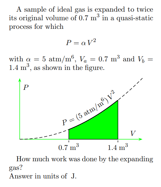 A sample of ideal gas is expanded to twice
its original volume of 0.7 m³ in a quasi-static
process for which
P=aV²
with a = 5 atm/m6, V₁ = 0.7 m³ and Vi
Va
1.4 m³, as shown in the figure.
3
P
P = (5 atm/m³) V²
V
=
0.7 m³
3
1.4 m³
3
How much work was done by the expanding
gas?
Answer in units of J.