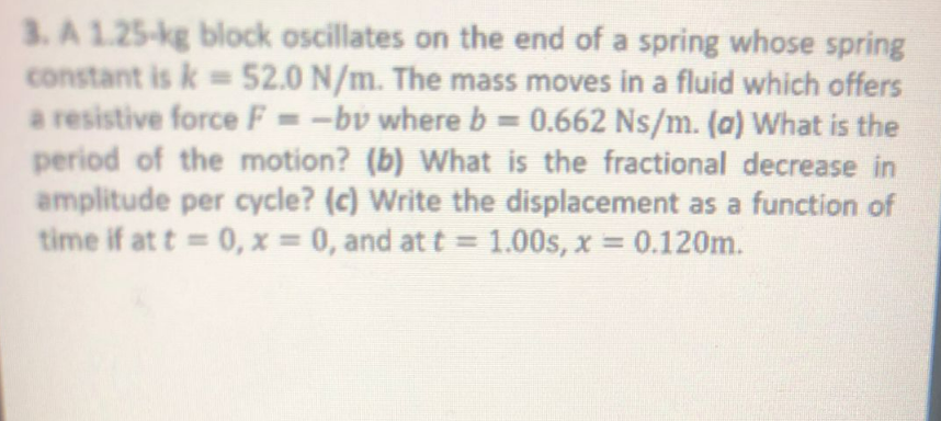 3. A 1.25-kg block oscillates on the end of a spring whose spring
constant is k = 52.0 N/m. The mass moves in a fluid which offers
a resistive force F = -bv where b = 0.662 Ns/m. (a) What is the
period of the motion? (b) What is the fractional decrease in
amplitude per cycle? (c) Write the displacement as a function of
time if at t=0, x = 0, and at t = 1.00s, x = 0.120m.