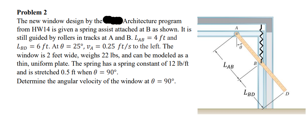 Problem 2
The new window design by the
Architecture program
from HW14 is given a spring assist attached at B as shown. It is
still guided by rollers in tracks at A and B. LAB = 4 ft and
LBD = 6 ft. At 0 = 25°, VA = 0.25 ft/s to the left. The
window is 2 feet wide, weighs 22 lbs, and can be modeled as a
thin, uniform plate. The spring has a spring constant of 12 lb/ft
and is stretched 0.5 ft when 0 = 90°.
Determine the angular velocity of the window at 0 = 90°.
LAB
B
LBD