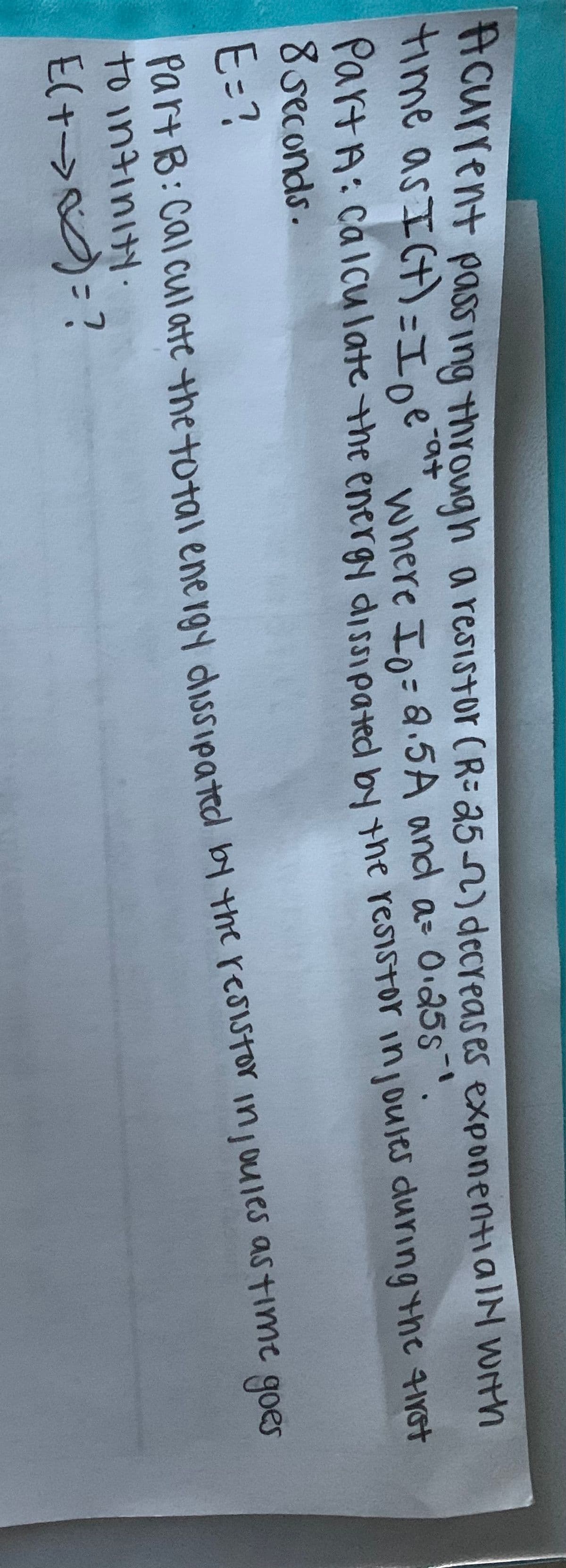 Hcurlent pass ing throug h a resistor (R= a5n) decreases exponentialN WIth
time as ICt)=I e
where In=a.5A and a- O.25s-.
PartA: Calcu late the energy dissieated the resistor injoules during the 4irst
8 seconds.
E=?
PartB: Cal cul ate the total ene ray dissipated by the resistor injoules astime goes
to intinity.
Elt->)=?
