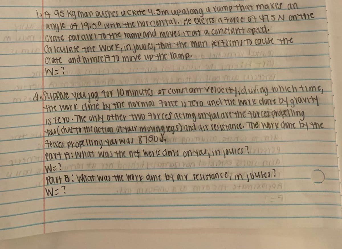 art9: What was the net worlk done on you,injoules?199Y99
DA 95 Kg man pushes a crate 4.5m upalong aramp that makes an
wNE angle 04 19.50 With the horzontal. He exerts a Forc e 07 475Non the
muom crare poiravel TO the ramp and mOves it at a cunstant speed.
umCaiculate ne Work, injoule, that the man pertorms TO COUse the
Crate and himel7TO move upYhe ramp 1am bn
mzndasuppareyou 1og 40r 10 minutco at constant velocityiduring which time,
the work dine by the normal 7oYce is zero ancl the work clune by gravity
Iszero.The ony other two 7orceS acting onyu areYhe Forces propel ling
yourduetohe actiun yair moningiegs) and air reistance. the work cone bY Yhe
Aurces propelling yu was 8750 J,
u pnimu0, oTUr mA
PaH B: What was the wore done by air resistance,in joulesr
W=?
