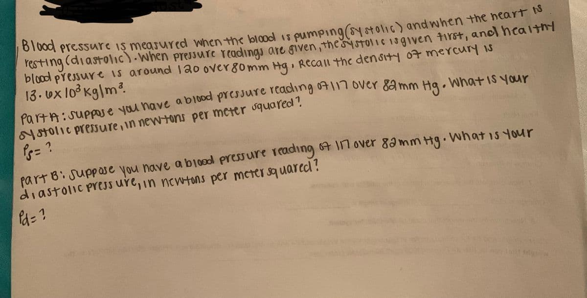 a pressure iş measured when the blood 1s pumping(syotolic) and when the neart o
resting (diastolic).when pressure readings are given,thestoliC 13given tirst, andl healthy
blood pressure is around 120 over80mm Hg, Recall the density o7 mercury is
13. ux lo3 kg|m?.
PartA:Suppse you nave abi0oc pressure rcang 041n 1 6ver 8a mm Ha. What is your
N8tolic presure, in newtons per meter squared?
part Bi Suppase you nave a b10od pressure r Cading 64 Il over 8amm Hg.
diastolic press ure, in newtons per meter squared?
what is your
a= ?
