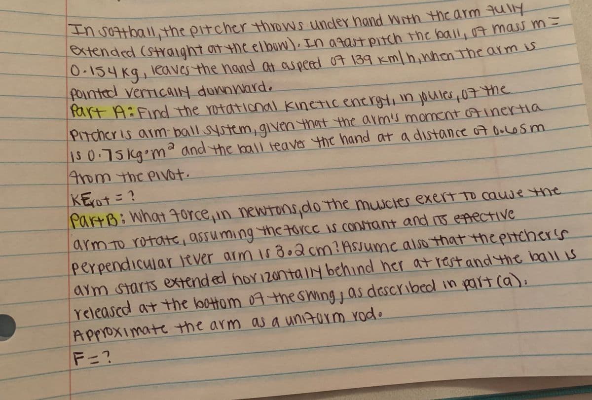 n vottball,the pitcher throws under hand With the arm qully
atended (Straight at the elbun). In agatpitch the ball, 07 mass m -
O-134 Kg, leaves the hand at aspeed 07 139 Km/h,nhen The arm is
fointed verricaIy dunnward.
Part A:Find the rotational kineticenergt,in joules,07me
PItcher is arm ball system, given that the armis moment Ainertia
1s 0.75 kq°m and the ball leaver the hand at a distance o7 OoLOsm
Arom the PiVot.
KE(O+こ?
PartB: What 7orce,in newtons,do the muscles exert to cauje the
arm To rotate, assuming the torce is constant and 15 epective
perpendicular lever arm is do2 cm? ASsume also that thepitcherss
arm starts extended nor120ntalybehind her at rest and the ball s
releascd at the bottom 07theswing as deScYibed in part ca),
Approximate the arm as a unizorm rod.
F=?
