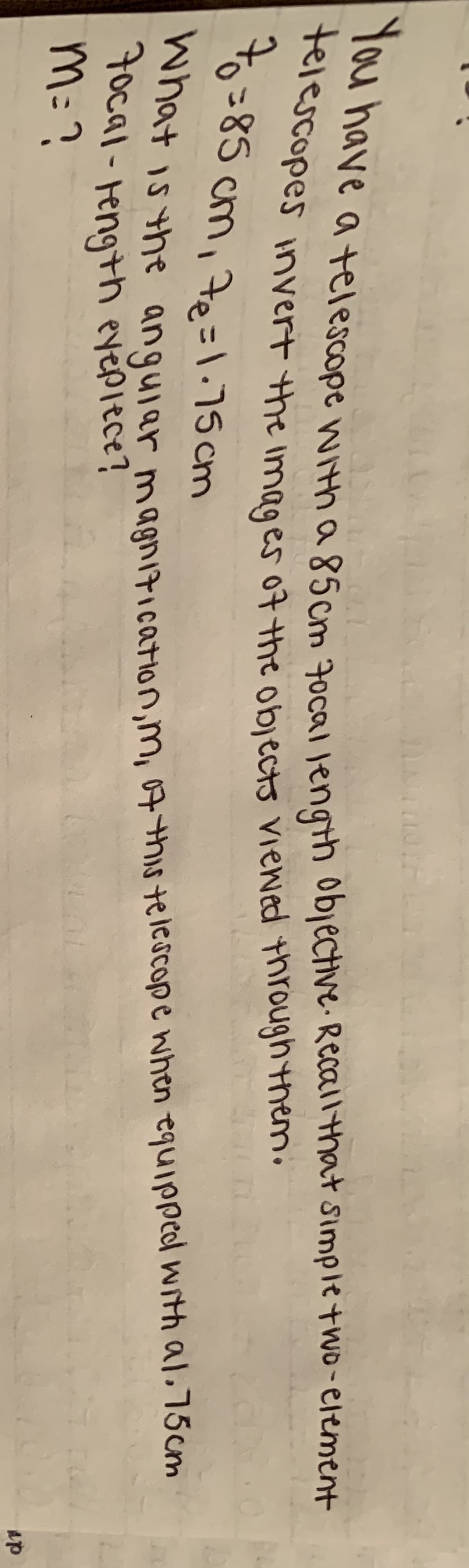 nave atelescope withaescm 2nca engh objective. Recall that simple two-element
to =85 cm, 7e=1.75 cm
What is the
anguiar magnitication,m, 07 this telescope when equipped with al.75cm
M:?
