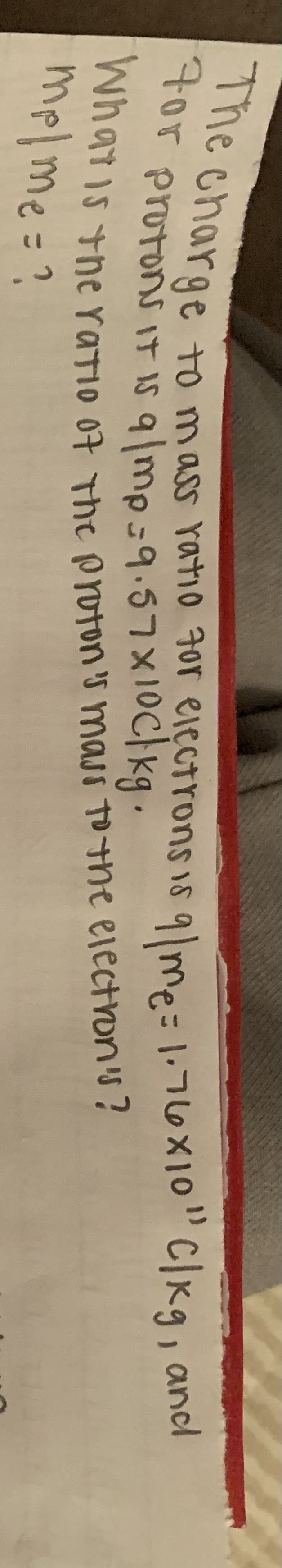 charge to mass ratio 7or elęctrons is 9lme=1:76x1o"C|Kg, and
tor protons it is q/mp-9.57X10c}kg.
na715 the ratIO 07 The Proon 's masi To+ne ejectron's?
mplme=?
%3D

