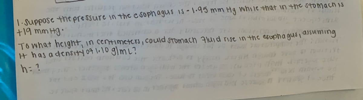 1. Suppose the pressure in the e sophaguS I5-1.95 mm Hg while that in the stomachis
+19 mm Hg:
Towhat height,
It has adensity09 1.10 glmL?
h= ?
in centimetters, could stomach Fluid rise in the esopha gusi asuming
