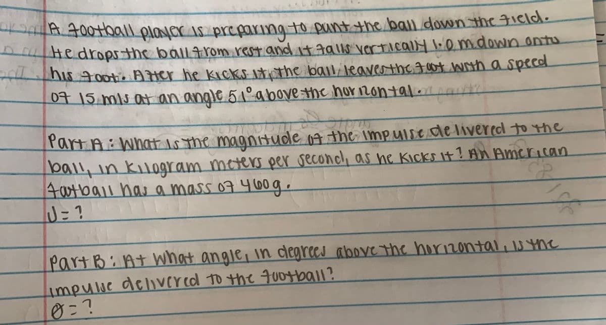 A 400tball player is preparing to punt the ball down the 3ield.
He dropsthe ballrom rest andatgalls vertically l:emdown ontu
his ootis Ater he kicks ituthe baili leaverthe I 07 with a specd
07 15 mis at an angle 51°above the hur nontal. t
PartA: Whatt ls the magntude 07 the impulse de liver eol to the
ball, in kil0gram meters per second, as he Kicks it? An American
4atball has a mass 07 460 g .
J= ?
PartB:Atwhat angle, in degrees above the horizontali s yne
impulue delver ed to the qu0tball?
0=?
