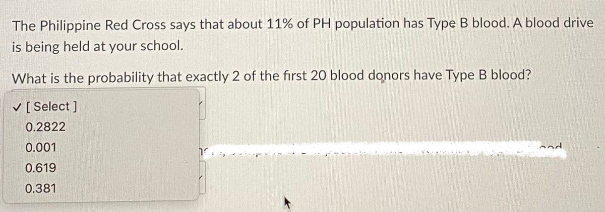 The Philippine Red Cross says that about 11% of PH population has Type B blood. A blood drive
is being held at your school.
What is the probability that exactly 2 of the first 20 blood donors have Type B blood?
✓ [Select]
0.2822
0.001
0.619
0.381
100