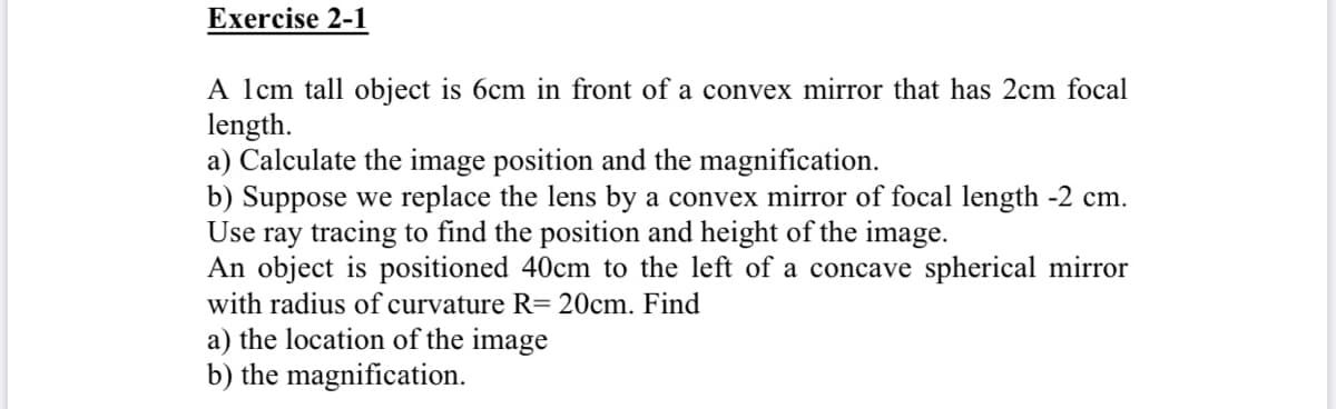 Exercise 2-1
A lcm tall object is 6cm in front of a convex mirror that has 2cm focal
length.
a) Calculate the image position and the magnification.
b) Suppose we replace the lens by a convex mirror of focal length -2 cm.
Use ray tracing to find the position and height of the image.
An object is positioned 40cm to the left of a concave spherical mirror
with radius of curvature R= 20cm. Find
a) the location of the image
b) the magnification.
