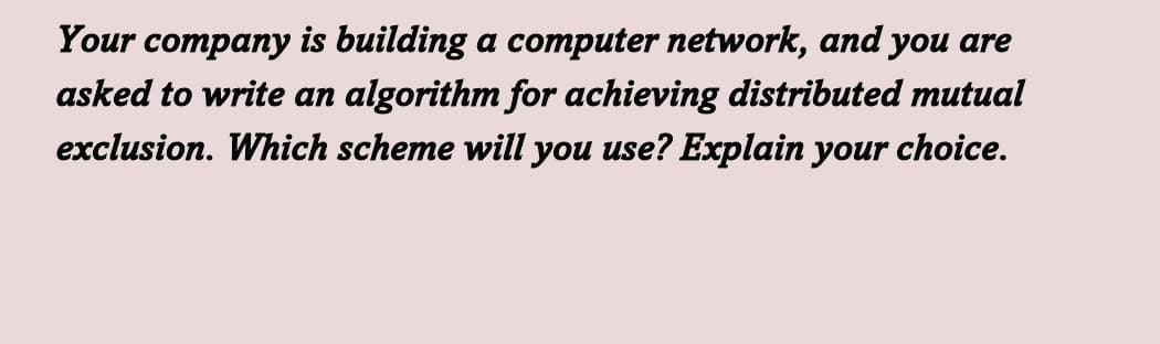 Your company is building a computer network, and you are
asked to write an algorithm for achieving distributed mutual
exclusion. Which scheme will you use? Explain your choice.