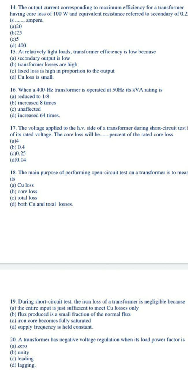 14. The output current corresponding to maximum efficiency for a transformer
having core loss of 100 W and equivalent resistance referred to secondary of 0.2:
is .. ampere.
(a)20
(b)25
(c)5
(d) 400
15. At relatively light loads, transformer efficiency is low because
(a) secondary output is low
(b) transformer losses are high
(c) fixed loss is high in proportion to the output
(d) Cu loss is small.
16. When a 400-Hz transformer is operated at 50HZ its kVA rating is
(a) reduced to 1/8
(b) increased 8 times
(c) unaffected
(d) increased 64 times.
17. The voltage applied to the h.v. side of a transformer during short-circuit test i
of its rated voltage. The core loss will be..percent of the rated core loss.
(a)4
(b) 0.4
(c)0.25
(d)0.04
18. The main purpose of performing open-circuit test on a transformer is to meas
its
(a) Cu loss
(b) core loss
(c) total loss
(d) both Cu and total losses.
19. During short-circuit test, the iron loss of a transformer is negligible because
(a) the entire input is just sufficient to meet Cu losses only
(b) flux produced is a small fraction of the normal flux
(c) iron core becomes fully saturated
(d) supply frequency is held constant.
20. A transformer has negative voltage regulation when its load power factor is
(a) zero
(b) unity
(c) leading
(d) lagging.
