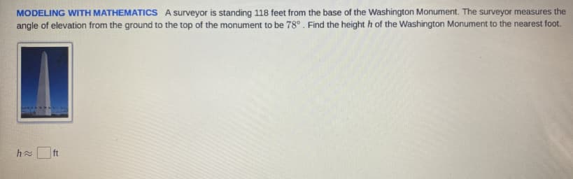 MODELING WITH MATHEMATICS A surveyor is standing 118 feet from the base of the Washington Monument. The surveyor measures the
angle of elevation from the ground to the top of the monument to be 78° . Find the height h of the Washington Monument to the nearest foot.
h ft
