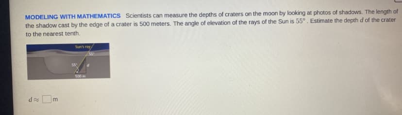 MODELING WITH MATHEMATICSS Scientists can measure the depths of craters on the moon by looking at photos of shadows. The length of
the shadow cast by the edge of a crater is 500 meters. The angle of elevation of the rays of the Sun is 55°. Estimate the depthd of the crater
to the nearest tenth.
Sun's ray
SS
500 m
