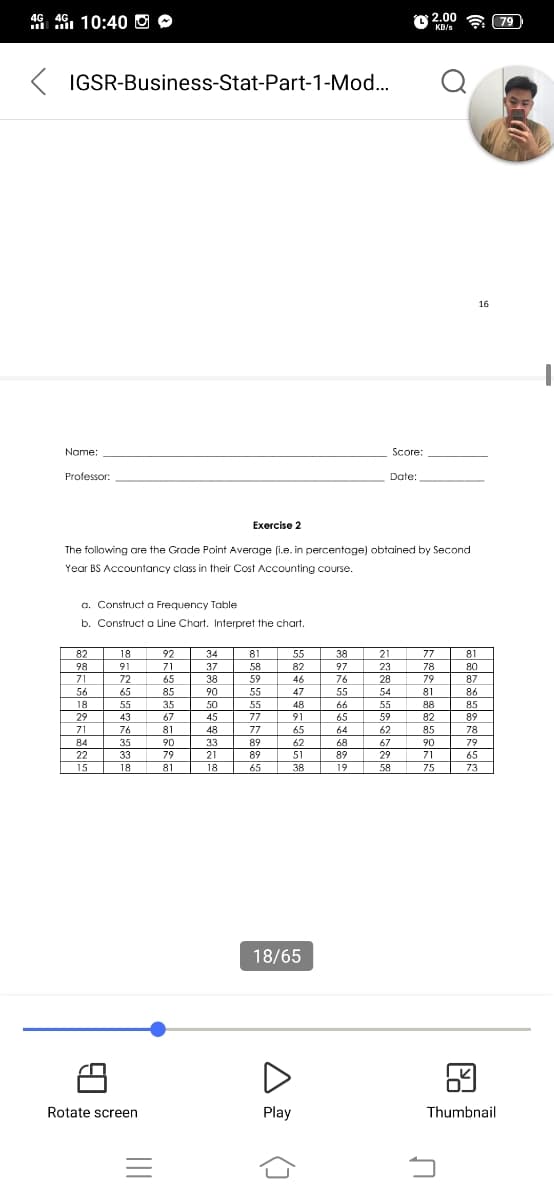 4G 4G, 10:40 O O
O 2.00
(79
KB/s
IGSR-Business-Stat-Part-1-Mod...
16
Name:
Score:
Professor:
Date:
Exercise 2
The following are the Grade Point Average (i.e. in percentoge) obtained by Second
Year BS Accountancy class in their Cost Accounting course.
a. Construct a Frequency Table
b. Construct a Line Chart. Interpret the chart.
82
18
92
71
65
85
34
81
58
59
55
82
46
38
21
77
78
81
98
91
37
97
23
80
71
72
38
76
55
66
65
64
28
79
81
88
82
85
87
56
65
90
55
47
54
86
18
55
35
50
55
48
55
85
29
43
67
45
77
91
59
89
78
71
76
81
48
77
65
62
84
35
90
33
89
62
68
67
90
71
79
22
33
79
21
89
51
89
29
65
15
18
81
18
65
38
19
58
75
73
18/65
Rotate screen
Play
Thumbnail
