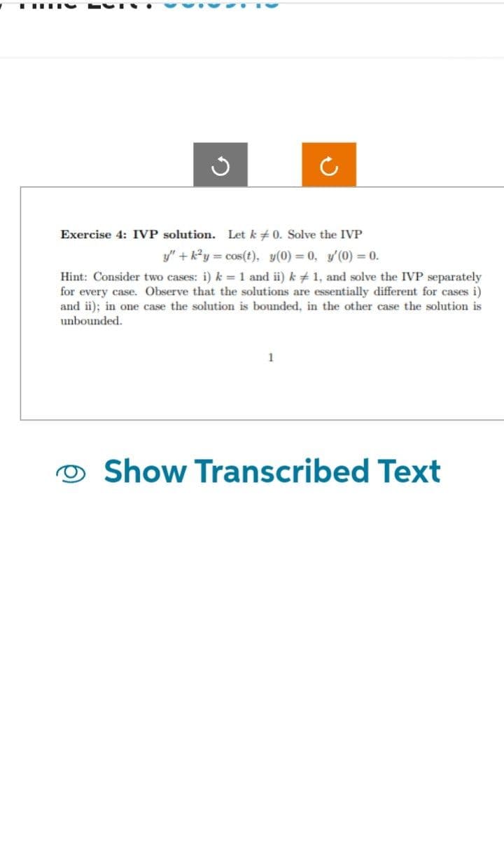 TIY
Exercise 4: IVP solution. Let k0. Solve the IVP
y" + k²y = cos(t), y(0)= 0, y'(0) = 0.
Hint: Consider two cases: i) k = 1 and ii) k 1, and solve the IVP separately
for every case. Observe that the solutions are essentially different for cases i)
and ii); in one case the solution is bounded, in the other case the solution is
unbounded.
1
Show Transcribed Text