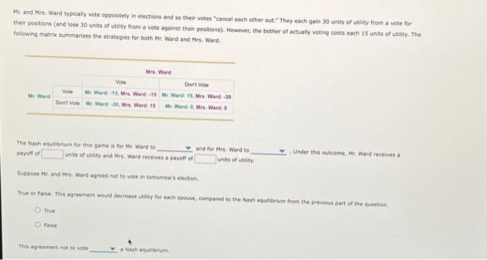 Mr. and Mrs. Ward typically vote oppositely in elections and so their votes "cancel each other out." They each gain 30 units of utility from a vote for
their positions (and lose 30 units of utility from a vote against their positions). However, the bother of actually voting costs each 15 units of utility. The
following matrix summarizes the strategies for both Mr. Ward and Mrs. Ward.
Mr. Ward
Vote
Don't Vote
Mrs. Ward
Vote
Mr. Ward-15, Mrs. Ward: -15
Mr. Ward: 30, Mrs. Ward: 15
The Nash equilibrium for this game is for Mr. Ward to
payoff of
False
Don't Vote
Mr. Ward: 15, Mrs. Ward: -30
Mr. Ward: 0, Mrs. Ward: 0
units of utility and Mrs. Ward receives a payoff of
This agreement not to vote.
Suppose Mr. and Mrs. Ward agreed not to vote in tomorrow's election.
True or False: This agreement would decrease utility for each spouse, compared to the Nash equilibrium from the previous part of the question.
O True
and for Mrs. Ward to
units of utility
a Nash equilibrium,
Under this outcome, Mr. Ward receives a