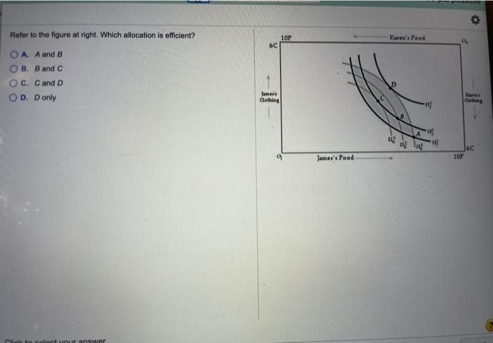 Refer to the figure at right. Which allocation is efficient?
OA. A and B
B. B and C
OC. C and D
OD. Donly
ink to polect your answer
6C
Jamer's
Clothing
10F
9
James's Food
Karen's Food
012
ul
102 102 u
Perdan
9
101
Tark's
Clething
6C