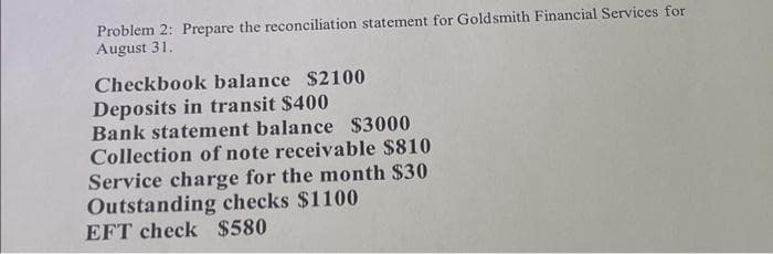 Problem 2: Prepare the reconciliation statement for Goldsmith Financial Services for
August 31.
Checkbook balance $2100
Deposits in transit $400
Bank statement balance $3000
Collection of note receivable $810
Service charge for the month $30
Outstanding checks $1100
EFT check $580