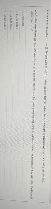 Suppose that the exchange rate ($/Euro) is 1.10 on July 1st. Now suppose that the Federal Reserve engages in expansionary monetary policy on July 2nd.
What is the most likely cost for a U.S. steel importer to purchase steel from a European producer that wants to sell the steel for 1.600 euros on July 2nd after the Federal -
Reserve's actions?
O 1760 euros
O $1.760 dollars
O1,142.86 dollars
O $2.600 dollars